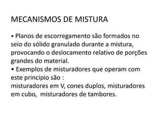 MECANISMOS DE MISTURA
• Planos de escorregamento são formados no
seio do sólido granulado durante a mistura,
provocando o deslocamento relativo de porções
grandes do material.
• Exemplos de misturadores que operam com
este principio são :
misturadores em V, cones duplos, misturadores
em cubo, misturadores de tambores.
 