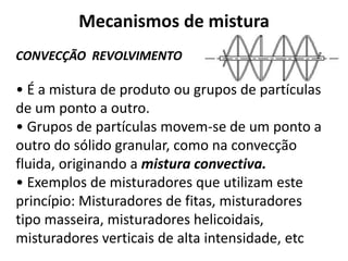 Mecanismos de mistura
CONVECÇÃO REVOLVIMENTO

• É a mistura de produto ou grupos de partículas
de um ponto a outro.
• Grupos de partículas movem-se de um ponto a
outro do sólido granular, como na convecção
fluida, originando a mistura convectiva.
• Exemplos de misturadores que utilizam este
princípio: Misturadores de fitas, misturadores
tipo masseira, misturadores helicoidais,
misturadores verticais de alta intensidade, etc
 