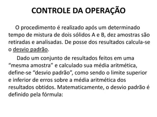 CONTROLE DA OPERAÇÃO
   O procedimento é realizado após um determinado
tempo de mistura de dois sólidos A e B, dez amostras são
retiradas e analisadas. De posse dos resultados calcula-se
o desvio padrão.
    Dado um conjunto de resultados feitos em uma
“mesma amostra” e calculado sua média aritmética,
define-se “desvio padrão”, como sendo o limite superior
e inferior de erros sobre a média aritmética dos
resultados obtidos. Matematicamente, o desvio padrão é
definido pela fórmula:
 