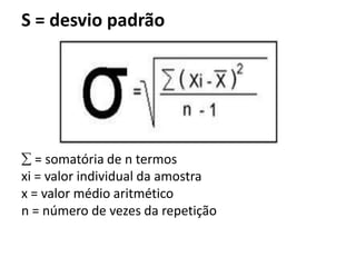 S = desvio padrão




   = somatória de n termos
xi = valor individual da amostra
x = valor médio aritmético
n = número de vezes da repetição
 
