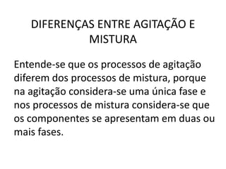 DIFERENÇAS ENTRE AGITAÇÃO E
            MISTURA
Entende-se que os processos de agitação
diferem dos processos de mistura, porque
na agitação considera-se uma única fase e
nos processos de mistura considera-se que
os componentes se apresentam em duas ou
mais fases.
 