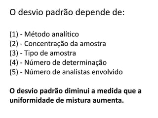O desvio padrão depende de:

(1) - Método analítico
(2) - Concentração da amostra
(3) - Tipo de amostra
(4) - Número de determinação
(5) - Número de analistas envolvido

O desvio padrão diminui a medida que a
uniformidade de mistura aumenta.
 