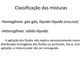 Classificação das misturas

-Homogênea: gás-gás, líquido-líquido (miscível);

-Heterogênea: sólido-líquido.

    A agitação dos fluidos não implica necessariamente numa
distribuição homogênea dos fluidos ou partículas, isto é, com
agitação, a mistura pode não ser conseguida.
 