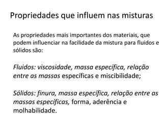 Propriedades que influem nas misturas

As propriedades mais importantes dos materiais, que
podem influenciar na facilidade da mistura para fluidos e
sólidos são:

Fluidos: viscosidade, massa específica, relação
entre as massas específicas e miscibilidade;

Sólidos: finura, massa específica, relação entre as
massas específicas, forma, aderência e
molhabilidade.
 