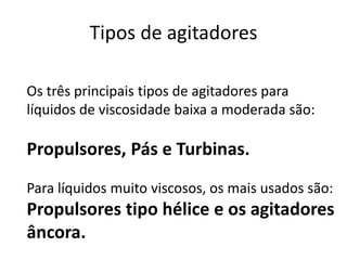 Tipos de agitadores

Os três principais tipos de agitadores para
líquidos de viscosidade baixa a moderada são:

Propulsores, Pás e Turbinas.
Para líquidos muito viscosos, os mais usados são:
Propulsores tipo hélice e os agitadores
âncora.
 