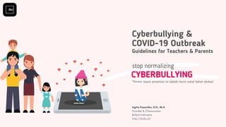 Cyberbullying &
COVID-19 Outbreak
Guidelines for Teachers & Parents
CYBERBULLYING
stop normalizing
Agita Pasaribu, S.H., M.A
Founder & Chairwoman 
Bullyid Indonesia
http://bully.id/
*Konten dalam presentasi ini adalah murni untuk bahan edukasi
 