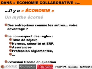 DANS « ÉCONOMIE COLLABORATIVE »… 
…Il y a « ÉCONOMIE » 
Un mythe écorné 
! Des entreprises comme les autres… voire 
FRMPHPA - Moissac - 13/10/2014 
davantage ? 
! Le non-respect des règles : 
! Taxe dé séjour, 
! Normes, sécurité et ERP, 
! Assurances 
! Profession réglementée, 
! … 
! L’évasion fiscale en question 
 