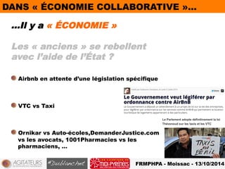 DANS « ÉCONOMIE COLLABORATIVE »… 
…Il y a « ÉCONOMIE » 
Les « anciens » se rebellent 
avec l’aide de l’État ? 
! Airbnb en attente d’une législation spécifique 
FRMPHPA - Moissac - 13/10/2014 
! VTC vs Taxi 
! Ornikar vs Auto-écoles,DemanderJustice.com 
vs les avocats, 1001Pharmacies vs les 
pharmaciens, … 
 