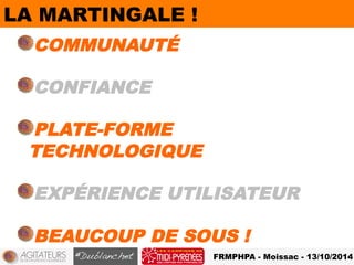 FRMPHPA - Moissac - 13/10/2014 
LA MARTINGALE ! 
! COMMUNAUTÉ 
! CONFIANCE 
! PLATE-FORME 
TECHNOLOGIQUE 
! EXPÉRIENCE UTILISATEUR 
! BEAUCOUP DE SOUS ! 
 