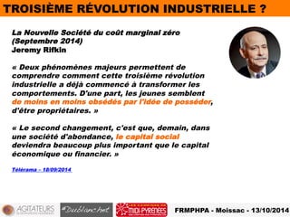 TROISIÈME RÉVOLUTION INDUSTRIELLE ? 
La Nouvelle Société du coût marginal zéro 
(Septembre 2014) 
Jeremy Rifkin 
« Deux phénomènes majeurs permettent de 
comprendre comment cette troisième révolution 
industrielle a déjà commencé à transformer les 
comportements. D'une part, les jeunes semblent 
de moins en moins obsédés par l'idée de posséder, 
d'être propriétaires. » 
« Le second changement, c'est que, demain, dans 
une société d'abondance, le capital social 
deviendra beaucoup plus important que le capital 
économique ou financier. » 
FRMPHPA - Moissac - 13/10/2014 
Télérama – 18/09/2014 
 