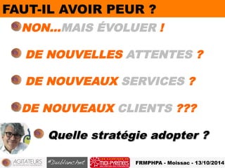 FA UT-IL AVOIR PEUR ? 
! NON…MAIS ÉVOLUER ! 
! DE NOUVELLES ATTENTES ? 
! DE NOUVEAUX SERVICES ? 
! DE NOUVEAUX CLIENTS ??? 
! Quelle stratégie adopter ? 
FRMPHPA - Moissac - 13/10/2014 
 