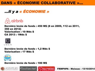 DANS « ÉCONOMIE COLLABORATIVE »… 
…Il y a « ÉCONOMIE » 
Dernière levée de fonds : 450 M$ (8 en 2009, 112 en 2011, 
350 en 2012) 
Valorisation : 10 Mds $ 
CA 2013 : 1Mds $ 
FRMPHPA - Moissac - 13/10/2014 
Dernière levée de fonds : 1,2 Mds $ 
Valorisation : 17 Mds $ 
Dernière levée de fonds : 100 M$ 
 