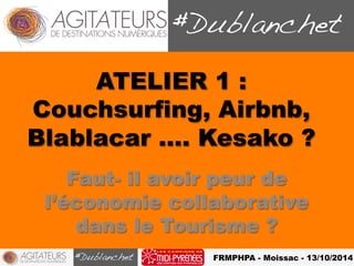 ATELIER 1 : 
Couchsurfing, Airbnb, 
Blablacar …. Kesako ? 
Faut- il avoir peur de 
l’économie collaborative 
dans le Tourisme ? 
FRMPHPA - Moissac - 13/10/2014 
 
