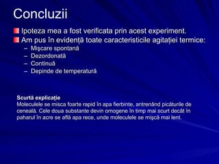 Concluzii Ipoteza mea a fost verificata prin acest experiment.  Am pus în evidenţă toate caracteristicile agitaţiei termice: Mişcare spontană Dezordonată Continuă Depinde de temperatură Scurtă explicaţie Moleculele se misca foarte r a p i d  în  apa fierbinte , antrenând picăturile de ceneală.   C ele doua substante devin omogene  în timp mai scurt decât în paharul în acre se află apa rece, unde moleculele se mişcă mai lent.  