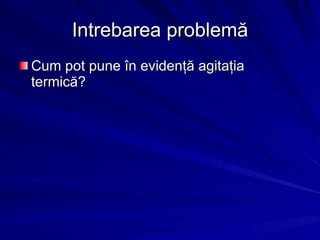 Intrebarea problem ă Cum pot pune în evidenţă agitaţia termică ? 