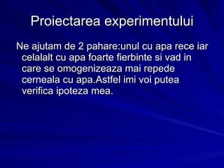 Proiectarea experimentului Ne ajutam de 2 pahare:unul cu apa rece iar celalalt cu apa foarte fierbinte si vad in care se omogenizeaza mai repede cerneala cu apa.Astfel imi voi putea verifica ipoteza mea. 