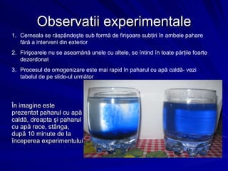 Observatii experimentale În imagine este  prezentat paharul cu apă caldă, dreapta şi paharul cu apă rece, stânga, după 10 minute de la începerea experimentului Cerneala se răspândeşte sub formă de firişoare subţiri în ambele pahare fără a interveni din exterior Firişoarele nu se aseamănă unele cu altele, se întind în toate părţile foarte dezordonat Procesul de omogenizare este mai rapid în paharul cu apă caldă- vezi tabelul de pe slide-ul următor 