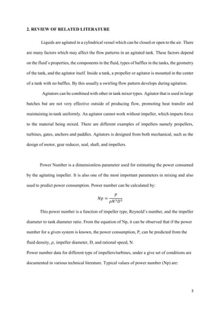 3
2. REVIEW OF RELATED LITERATURE
Liquids are agitated in a cylindrical vessel which can be closed or open to the air. There
are many factors which may affect the flow patterns in an agitated tank. These factors depend
on the fluid’s properties, the components in the fluid, types of baffles in the tanks, the geometry
of the tank, and the agitator itself. Inside a tank, a propeller or agitator is mounted in the center
of a tank with no baffles. By this usually a swirling flow pattern develops during agitation.
Agitators can be combined with other in tank mixer types. Agitator that is used in large
batches but are not very effective outside of producing flow, promoting heat transfer and
maintaining in-tank uniformly. An agitator cannot work without impeller, which imparts force
to the material being mixed. There are different examples of impellers namely propellers,
turbines, gates, anchors and paddles. Agitators is designed from both mechanical, such as the
design of motor, gear reducer, seal, shaft, and impellers.
Power Number is a dimensionless parameter used for estimating the power consumed
by the agitating impeller. It is also one of the most important parameters in mixing and also
used to predict power consumption. Power number can be calculated by:
𝑁𝑝 =
𝑃
𝜌𝑁3 𝐷5
This power number is a function of impeller type, Reynold’s number, and the impeller
diameter to tank diameter ratio. From the equation of Np, it can be observed that if the power
number for a given system is known, the power consumption, P, can be predicted from the
fluid density, 𝜌, impeller diameter, D, and rational speed, N.
Power number data for different type of impellers/turbines, under a give set of conditions are
documented in various technical literature. Typical values of power number (Np) are:
 