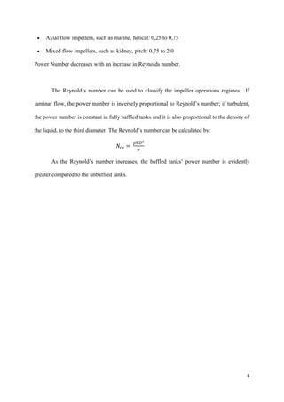 4
• Axial flow impellers, such as marine, helical: 0,25 to 0,75
• Mixed flow impellers, such as kidney, pitch: 0,75 to 2,0
Power Number decreases with an increase in Reynolds number.
The Reynold’s number can be used to classify the impeller operations regimes. If
laminar flow, the power number is inversely proportional to Reynold’s number; if turbulent,
the power number is constant in fully baffled tanks and it is also proportional to the density of
the liquid, to the third diameter. The Reynold’s number can be calculated by:
𝑁𝑟𝑒 =
𝜌𝑁𝐷2
𝜇
As the Reynold’s number increases, the baffled tanks’ power number is evidently
greater compared to the unbaffled tanks.
 