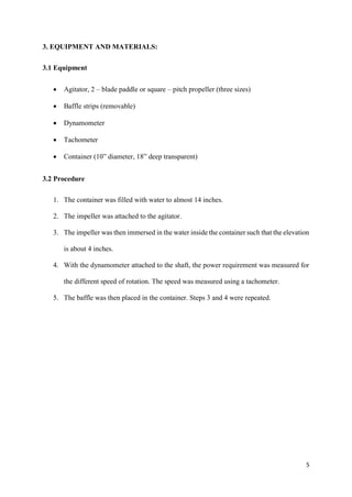 5
3. EQUIPMENT AND MATERIALS:
3.1 Equipment
• Agitator, 2 – blade paddle or square – pitch propeller (three sizes)
• Baffle strips (removable)
• Dynamometer
• Tachometer
• Container (10” diameter, 18” deep transparent)
3.2 Procedure
1. The container was filled with water to almost 14 inches.
2. The impeller was attached to the agitator.
3. The impeller was then immersed in the water inside the container such that the elevation
is about 4 inches.
4. With the dynamometer attached to the shaft, the power requirement was measured for
the different speed of rotation. The speed was measured using a tachometer.
5. The baffle was then placed in the container. Steps 3 and 4 were repeated.
 