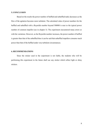 8
5. CONCLUSION
Based on the results the power number of baffled and unbaffled tanks decreases as the
flow of the agitation becomes more turbulent. The calculated value of power numbers for the
baffled and unbaffled with a Reynolds number beyond 500000 is near to the typical power
number of common impeller (see in chapter 3). The experiment encountered many errors so
with the variations. However, as the Reynolds number increases, the power number of baffled
is greater than that of the unbaffled thus it can be said that unbaffled impellers consume much
power than that of the baffled under very turbulent circumstances.
6. RECOMMENDATIONS
Since the sticker used in the experiment is not liable, the students who will be
performing this experiment in the future shall use any sticker which reflect light or shiny
stickers.
 