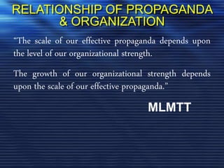 RELATIONSHIP OF PROPAGANDA
& ORGANIZATION
“The scale of our effective propaganda depends upon
the level of our organizational strength.
The growth of our organizational strength depends
upon the scale of our effective propaganda.”
MLMTT
 