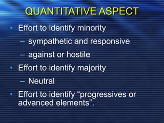 QUANTITATIVE ASPECT
• Effort to identify minority
– sympathetic and responsive
– against or hostile
• Effort to identify majority
– Neutral
• Effort to identify “progressives or
advanced elements”.
 
