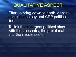 QUALITATIVE ASPECT
• Effort to bring down to earth Marxist-
Leninist ideology and CPP political
line.
• To link the insurgent political aims
with the peasantry, the proletariat
and the middle sector.
 