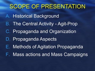 SCOPE OF PRESENTATION
A. Historical Background
B. The Central Activity - Agit-Prop
C. Propaganda and Organization
D. Propaganda Aspects
E. Methods of Agitation Propaganda
F. Mass actions and Mass Campaigns
 