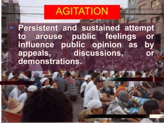 AGITATION
• Persistent and sustained attempt
to arouse public feelings or
influence public opinion as by
appeals, discussions, or
demonstrations.
 