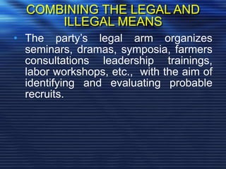 COMBINING THE LEGAL AND
ILLEGAL MEANS
• The party’s legal arm organizes
seminars, dramas, symposia, farmers
consultations leadership trainings,
labor workshops, etc., with the aim of
identifying and evaluating probable
recruits.
 