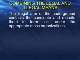 COMBINING THE LEGAL AND
ILLEGAL MEANS
• The illegal arm or the underground
contacts the candidate and recruits
them to form cells under the
appropriate mass organizations.
 