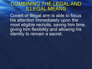 COMBINING THE LEGAL AND
ILLEGAL MEANS
• Covert or illegal arm is able to focus
his attention immediately upon the
most eligible recruits, saving him time,
giving him flexibility and allowing his
identity to remain a secret.
 