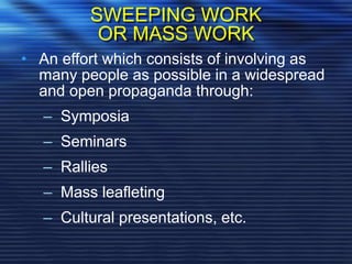 SWEEPING WORK
OR MASS WORK
• An effort which consists of involving as
many people as possible in a widespread
and open propaganda through:
– Symposia
– Seminars
– Rallies
– Mass leafleting
– Cultural presentations, etc.
 