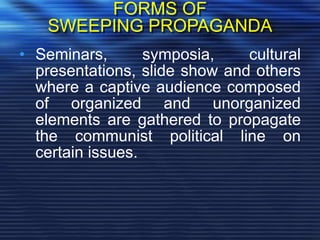 FORMS OF
SWEEPING PROPAGANDA
• Seminars, symposia, cultural
presentations, slide show and others
where a captive audience composed
of organized and unorganized
elements are gathered to propagate
the communist political line on
certain issues.
 