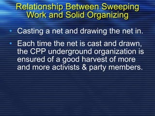 Relationship Between Sweeping
Work and Solid Organizing
• Casting a net and drawing the net in.
• Each time the net is cast and drawn,
the CPP underground organization is
ensured of a good harvest of more
and more activists & party members.
 