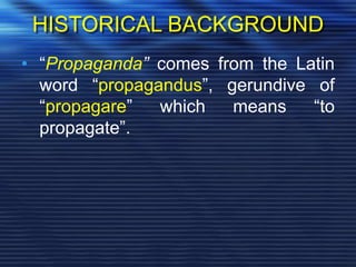 HISTORICAL BACKGROUND
• “Propaganda” comes from the Latin
word “propagandus”, gerundive of
“propagare” which means “to
propagate”.
 