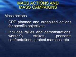 MASS ACTIONS AND
MASS CAMPAIGNS
Mass actions
• CPP planned and organized actions
for specific objectives.
• Includes rallies and demonstrations,
worker’s strikes, peasants
confrontations, protest marches, etc.
 