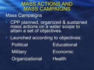 MASS ACTIONS AND
MASS CAMPAIGNS
Mass Campaigns
• CPP planned, organized & sustained
mass actions on a wider scope to
attain a set of objectives.
• Launched according to objectives:
Political Educational
Military Economic
Organizational Health
 