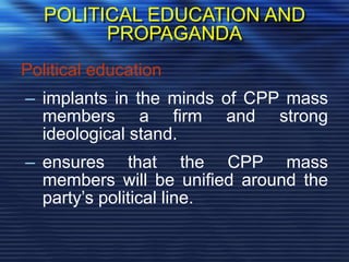 POLITICAL EDUCATION AND
PROPAGANDA
Political education
– implants in the minds of CPP mass
members a firm and strong
ideological stand.
– ensures that the CPP mass
members will be unified around the
party’s political line.
 