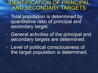 IDENTIFICATION OF PRINCIPAL
AND SECONDARY TARGETS
• Total population is determined by
quantitative ratio of principal and
secondary target.
• General activities of the principal and
secondary targets are determined.
• Level of political consciousness of
the target population is determined.
 