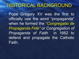 HISTORICAL BACKGROUND
• Pope Gregory XV was the first to
officially use the word “propaganda”
when he formed the “Congregatio de
Propaganda Fide” or Congregation of
Propaganda of Faith in 1662 to
defend and propagate the Catholic
Faith.
 