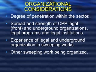 ORGANIZATIONAL
CONSIDERATIONS
• Degree of penetration within the sector.
• Spread and strength of CPP legal
(front) and underground organizations,
legal programs and legal institutions.
• Experience of legal and underground
organization in sweeping works.
• Other sweeping work being organized.
 