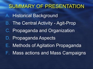 SUMMARY OF PRESENTATION
A. Historical Background
B. The Central Activity - Agit-Prop
C. Propaganda and Organization
D. Propaganda Aspects
E. Methods of Agitation Propaganda
F. Mass actions and Mass Campaigns
 