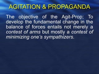 AGITATION & PROPAGANDA
The objective of the Agit-Prop; To
develop the fundamental change in the
balance of forces entails not merely a
contest of arms but mostly a contest of
minimizing one’s sympathizers.
 