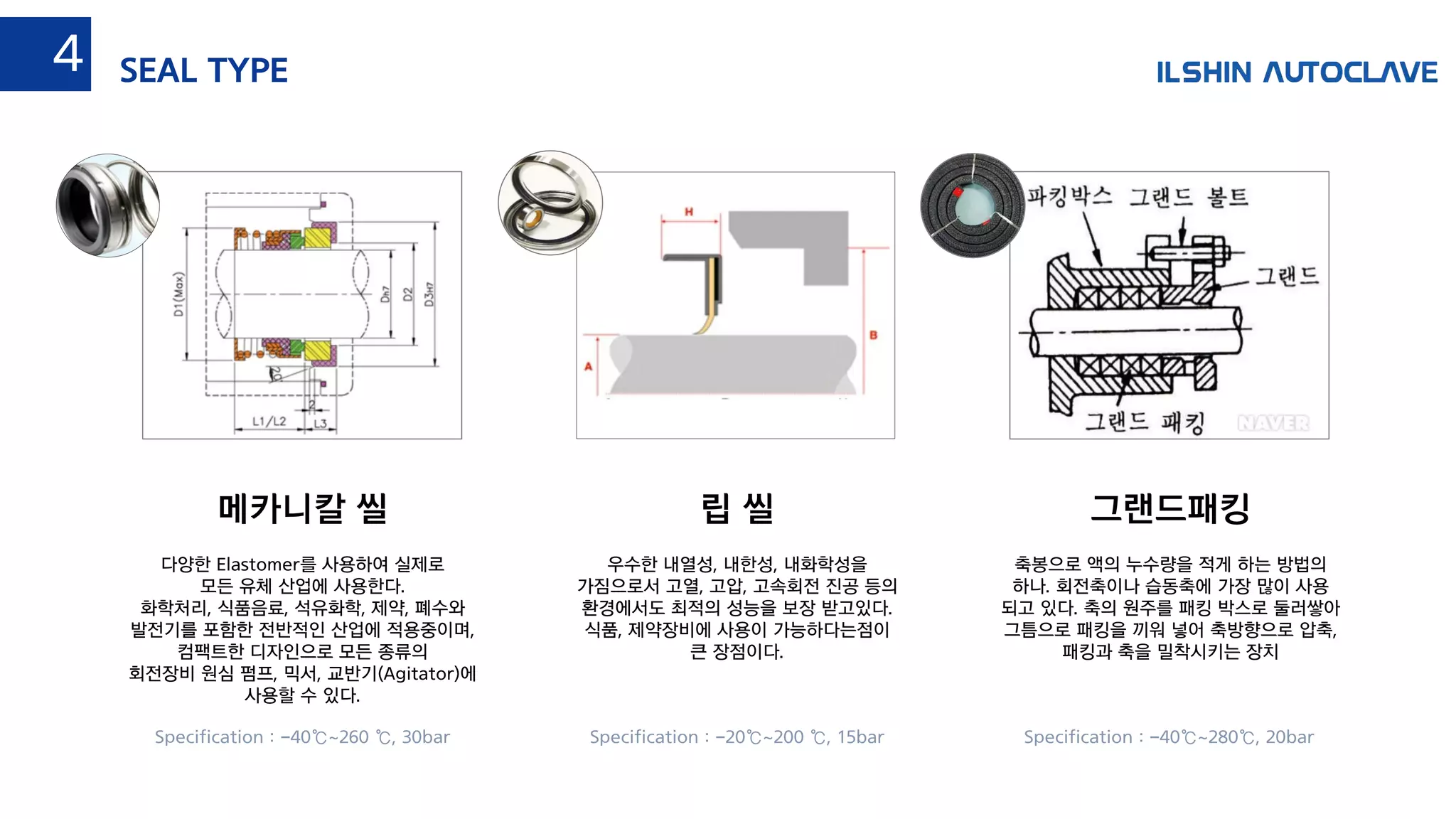 립 씰메카니칼 씰 그랜드패킹
다양한 Elastomer를 사용하여 실제로
모든 유체 산업에 사용한다.
화학처리, 식품음료, 석유화학, 제약, 폐수와
발전기를 포함한 전반적인 산업에 적용중이며,
컴팩트한 디자인으로 모든 종류의
회전장비 원심 펌프, 믹서, 교반기(Agitator)에
사용할 수 있다.
우수한 내열성, 내한성, 내화학성을
가짐으로서 고열, 고압, 고속회전 진공 등의
환경에서도 최적의 성능을 보장 받고있다.
식품, 제약장비에 사용이 가능하다는점이
큰 장점이다.
축봉으로 액의 누수량을 적게 하는 방법의
하나. 회전축이나 습동축에 가장 많이 사용
되고 있다. 축의 원주를 패킹 박스로 둘러쌓아
그틈으로 패킹을 끼워 넣어 축방향으로 압축,
패킹과 축을 밀착시키는 장치
Specification : -20℃~200 ℃, 15barSpecification : -40℃~260 ℃, 30bar Specification : -40℃~280℃, 20bar
SEAL TYPE4
 