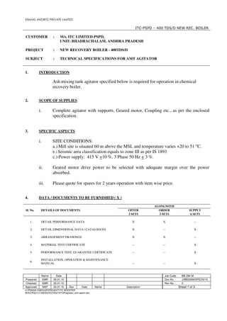 ENMAS ANDRITZ PRIVATE LIMITED

                                                                         ITC-PSPD – 400 TDS/D NEW REC. BOILER

CUSTOMER               :    M/s. ITC LIMITED-PSPD,
                            UNIT: BHADRACHALAM, ANDHRA PRADESH

PROJECT                :    NEW RECOVERY BOILER - 400TDS/D

SUBJECT                :    TECHNICAL SPECIFICATIONS FOR AMT AGITATOR


1.         INTRODUCTION

                       Ash mixing tank agitator specified below is required for operation in chemical
                       recovery boiler.

2.         SCOPE OF SUPPLIES

           i.          Complete agitator with supports, Geared motor, Coupling etc., as per the enclosed
                       specification.


3.         SPECIFIC ASPECTS

           i.          SITE CONDITIONS:
                       a.) Mill site is situated 60 m above the MSL and temperature varies +20 to 51 OC.
                       b.) Seismic area classification equals to zone III as per IS 1893
                       c.) Power supply: 415 V +10 %, 3 Phase 50 Hz + 3 %.

           ii.         Geared motor drive power to be selected with adequate margin over the power
                       absorbed.

           iii.        Please quote for spares for 2 years operation with item wise price.


4.         DATA / DOCUMENTS TO BE FURNISHED ( X )

                                                                                  ALONGWITH
Sl. No.     DETAILS OF DOCUMENTS                                 OFFER              ORDER                  SUPPLY
                                                                 3 SETS             3 SETS                  6 SETS

     1.     DETAIL PERFORMANCE DATA                                 X                 X                        --

     2.     DETAIL DIMENSIONAL DATA / CATALOGUES                    X                 --                       X

     3.     ARRANGEMENT DRAWINGS                                    X                 X                        --

     4.     MATERIAL TEST CERTIFICATE                               --                --                       X

     5.     PERFORMANCE TEST, GUARANTEE CERTIFICATE                 --                --                       X

            INSTALLATION, OPERATION & MAINTENANCE
     6.
            MANUAL                                                  --                --                       X



                Name     Date                                                          Job Code :     BB 290 M
Prepared        SMR    05.01.10                                                        Doc No. :      J/BB290M/SPECN/15
Checked         SMR    05.01.10                                                        Rev No. :      0
Approved        NAP    05.01.10     Rev       Date      Name    Description                         Sheet 1 of 3
H:PENGG HBOILERPROJECTITC BOOSTER
BOILERB.O.CINDENTEDAGITATORagitator_amt specn.doc
 