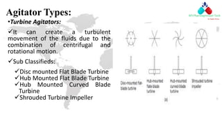 Agitator Types:
•Turbine Agitators:
It can create a turbulent
movement of the fluids due to the
combination of centrifugal and
rotational motion.
Sub Classifieds:
Disc mounted Flat Blade Turbine
Hub Mounted Flat Blade Turbine
Hub Mounted Curved Blade
Turbine
Shrouded Turbine Impeller
 