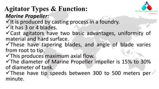Agitator Types & Function:
Marine Propeller:
It is produced by casting process in a foundry.
It has 3 or 4 blades.
Cast agitators have two basic advantages, uniformity of
material and hard surface.
These have tapering blades, and angle of blade varies
from root to tip.
This produces maximum axial flow.
The diameter of Marine Propeller impeller is 15% to 30%
of diameter of tank.
These have tip speeds between 300 to 500 meters per
minute.
 