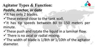 Agitator Types & Function:
Paddle, Anchor, or Gate
It has only 2 blades.
These extend close to the tank wall.
It has tip speeds between 80 to 150 meters per
minute.
These push and rotate the liquid in a laminar flow.
 There is no axial or radial mixing.
The width of blade is 1/8th or 1/10th of the agitator
diameter.
 